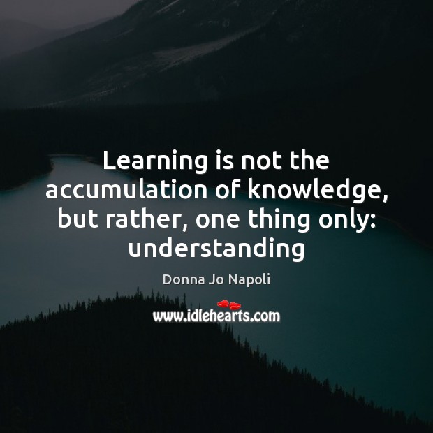Learning is not the accumulation of knowledge, but rather, one thing only: understanding 