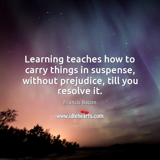 Learning teaches how to carry things in suspense, without prejudice, till you resolve it. Francis Bacon Picture Quote