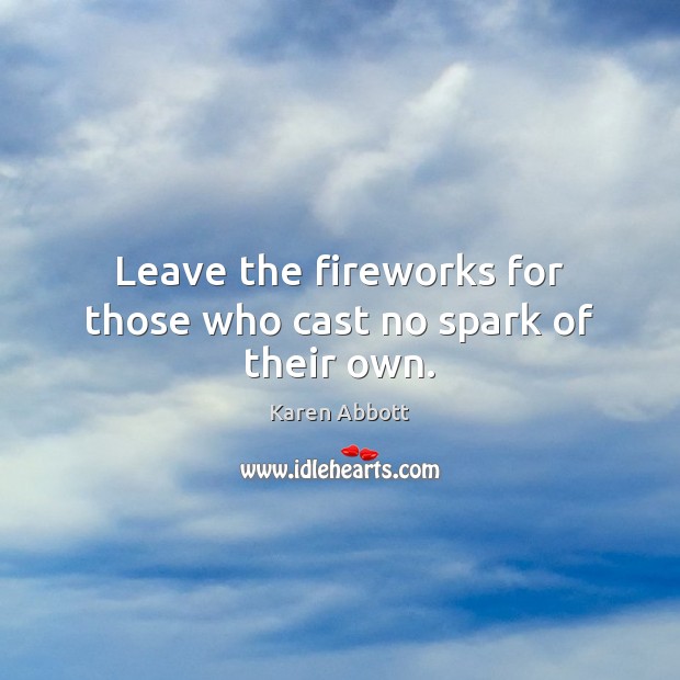 Leave the fireworks for those who cast no spark of their own. Karen Abbott Picture Quote