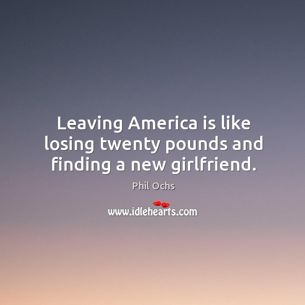 Leaving america is like losing twenty pounds and finding a new girlfriend. Phil Ochs Picture Quote