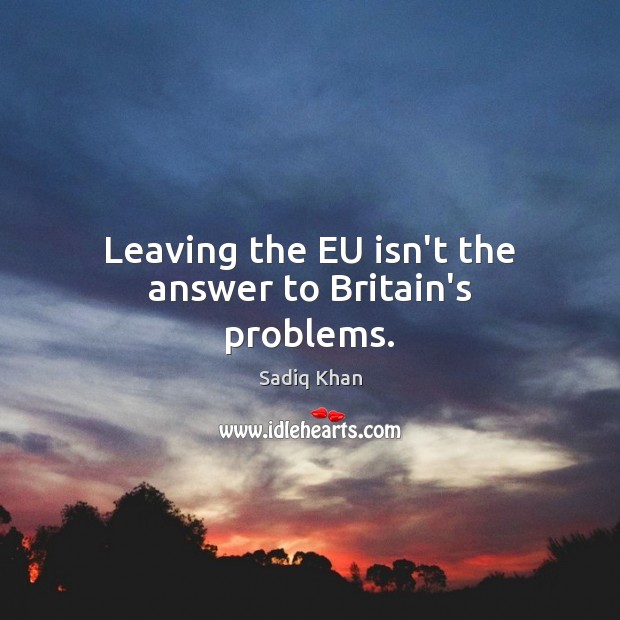 Leaving the EU isn’t the answer to Britain’s problems. Sadiq Khan Picture Quote
