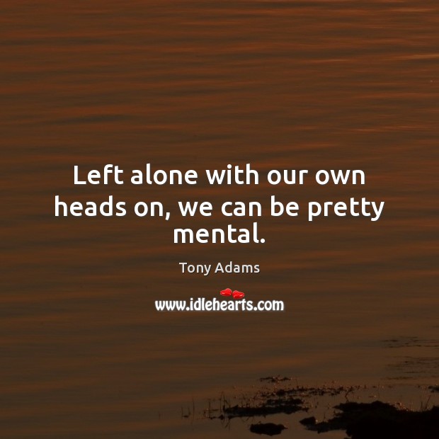 Left alone with our own heads on, we can be pretty mental. Tony Adams Picture Quote