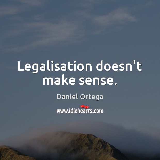 Legalisation doesn’t make sense. Daniel Ortega Picture Quote