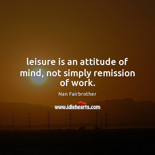 Leisure is an attitude of mind, not simply remission of work. Nan Fairbrother Picture Quote