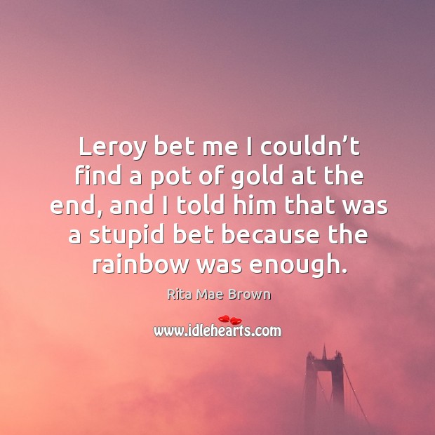 Leroy bet me I couldn’t find a pot of gold at the end, and I told him that was a stupid Rita Mae Brown Picture Quote