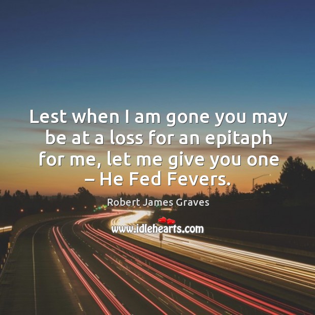 Lest when I am gone you may be at a loss for an epitaph for me, let me give you one – he fed fevers. Robert James Graves Picture Quote