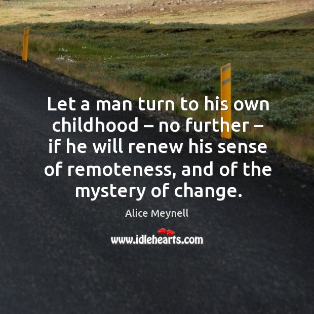 Let a man turn to his own childhood – no further – if he will renew his sense of remoteness, and of the mystery of change. Alice Meynell Picture Quote