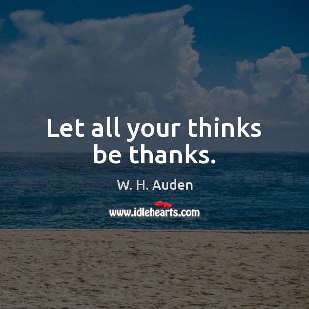 Let all your thinks be thanks. W. H. Auden Picture Quote