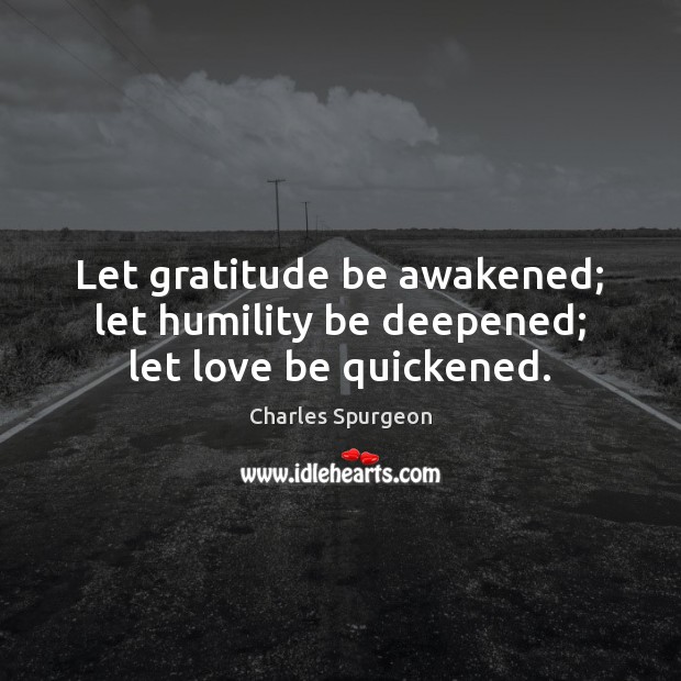 Let gratitude be awakened; let humility be deepened; let love be quickened. 