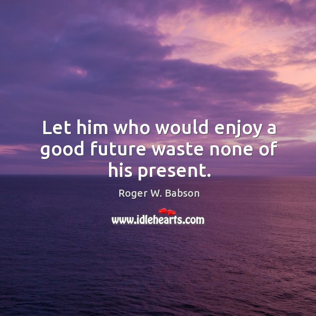 Let him who would enjoy a good future waste none of his present. Roger W. Babson Picture Quote