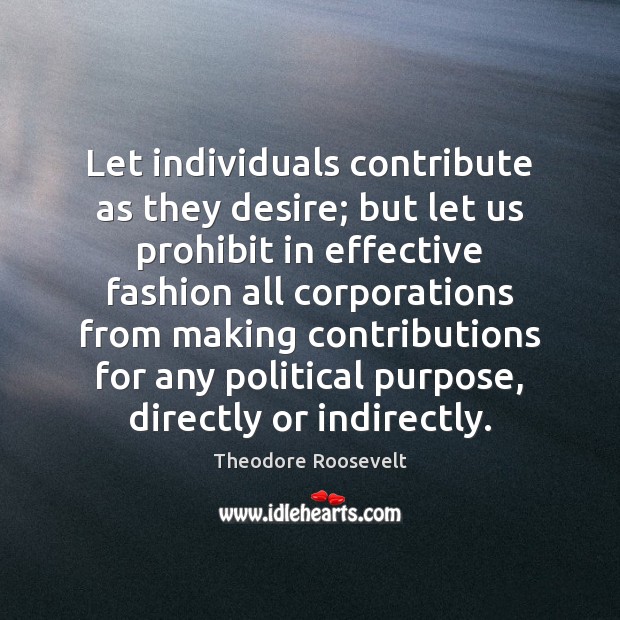 Let individuals contribute as they desire; but let us prohibit in effective Theodore Roosevelt Picture Quote