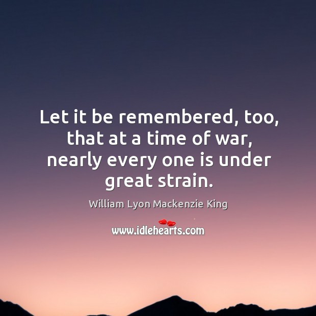 Let it be remembered, too, that at a time of war, nearly every one is under great strain. William Lyon Mackenzie King Picture Quote