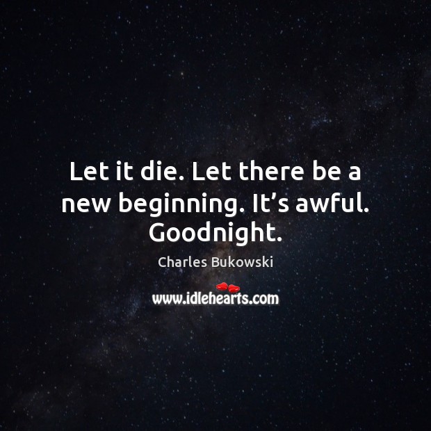 Let it die. Let there be a new beginning. It’s awful. Goodnight. Charles Bukowski Picture Quote