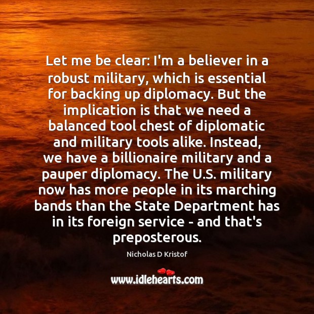 Let me be clear: I’m a believer in a robust military, which Nicholas D Kristof Picture Quote