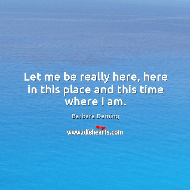 Let me be really here, here in this place and this time where I am. Barbara Deming Picture Quote