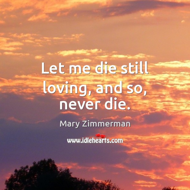 Let me die still loving, and so, never die. Mary Zimmerman Picture Quote