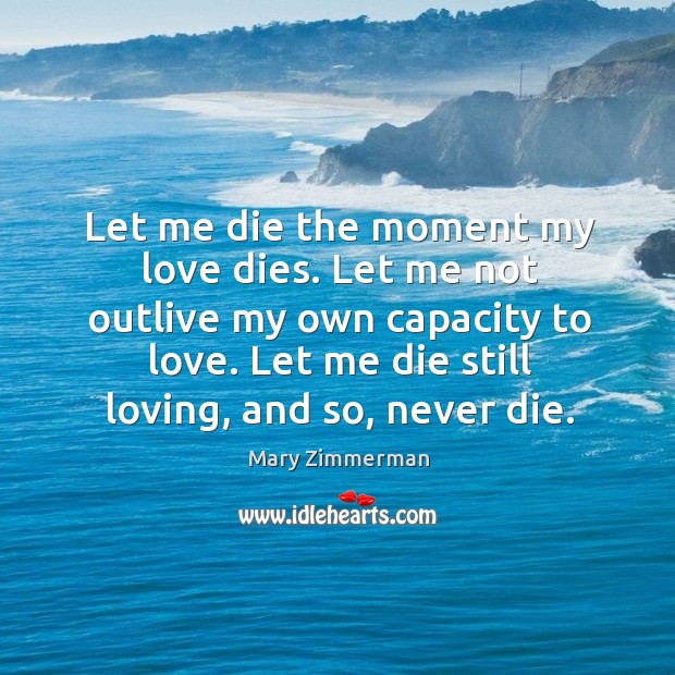 Let me die the moment my love dies. Let me not outlive Mary Zimmerman Picture Quote