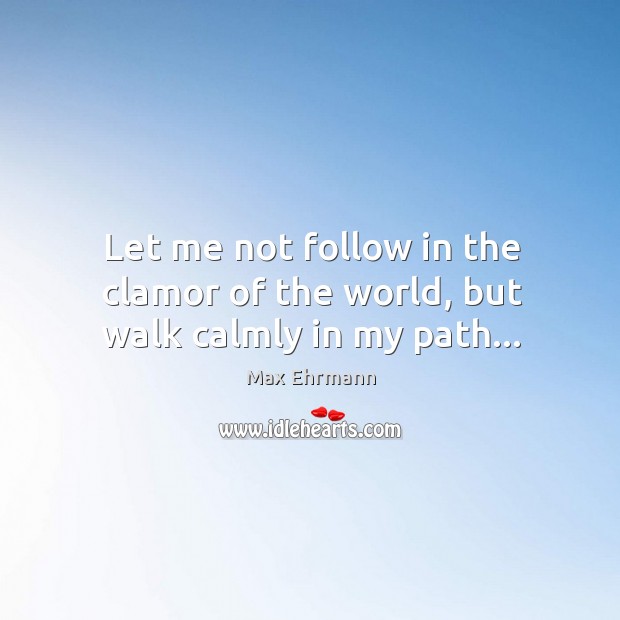 Let me not follow in the clamor of the world, but walk calmly in my path… Max Ehrmann Picture Quote