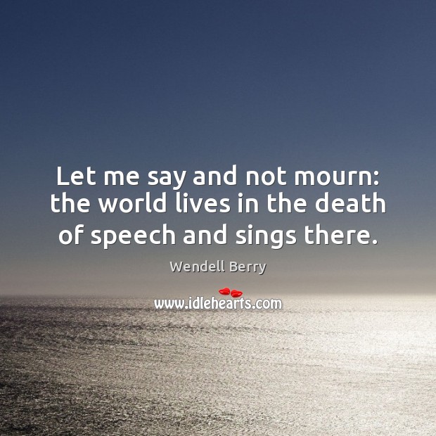 Let me say and not mourn: the world lives in the death of speech and sings there. Wendell Berry Picture Quote