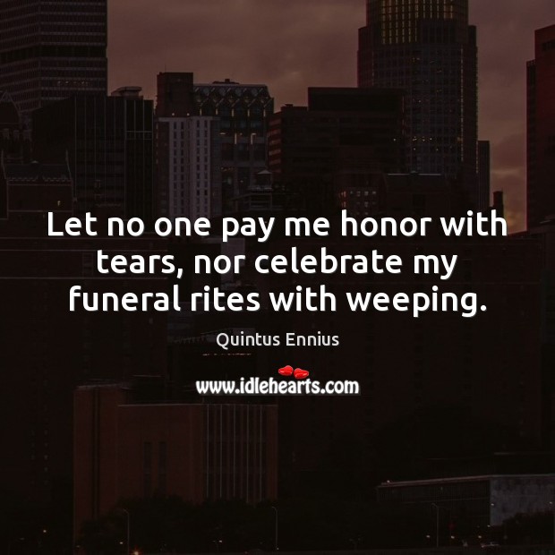 Let no one pay me honor with tears, nor celebrate my funeral rites with weeping. Quintus Ennius Picture Quote