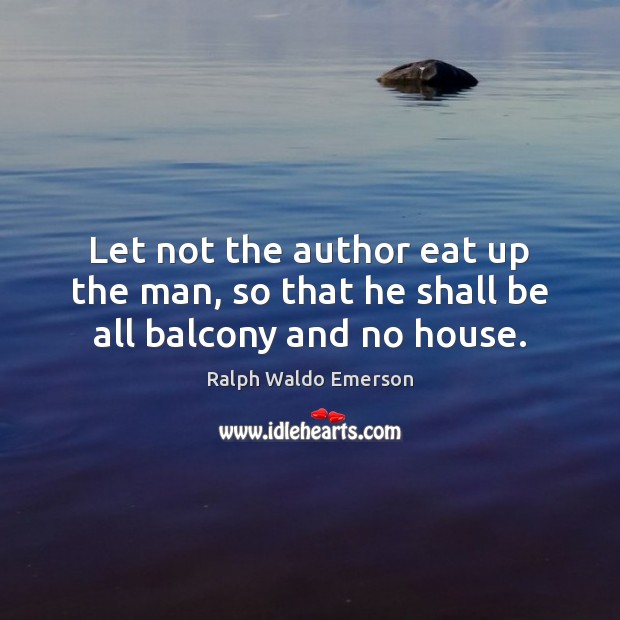 Let not the author eat up the man, so that he shall be all balcony and no house. Image