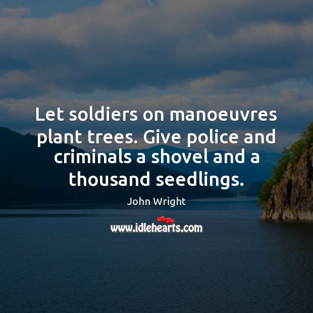 Let soldiers on manoeuvres plant trees. Give police and criminals a shovel John Wright Picture Quote