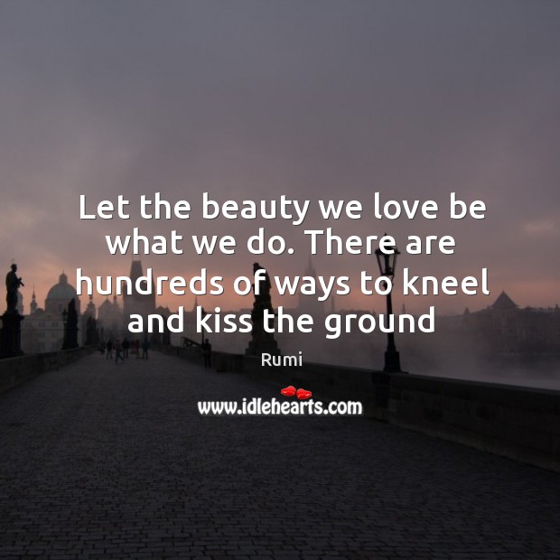 Let the beauty we love be what we do. There are hundreds of ways to kneel and kiss the ground. Rumi Picture Quote