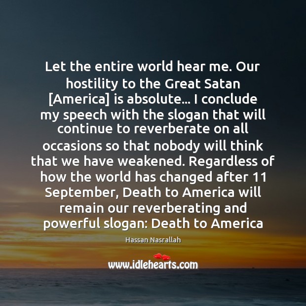 Let the entire world hear me. Our hostility to the Great Satan [ Hassan Nasrallah Picture Quote