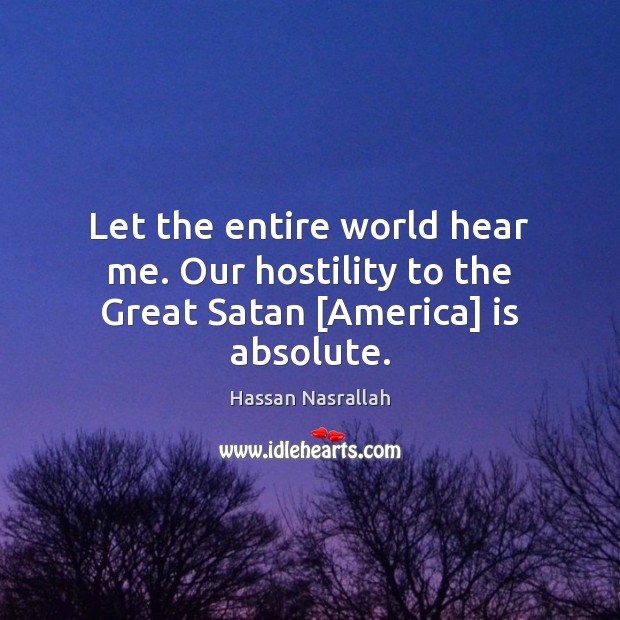 Let the entire world hear me. Our hostility to the Great Satan [America] is absolute. Hassan Nasrallah Picture Quote