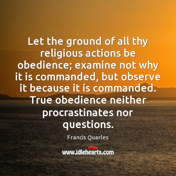 Let the ground of all thy religious actions be obedience; examine not Francis Quarles Picture Quote