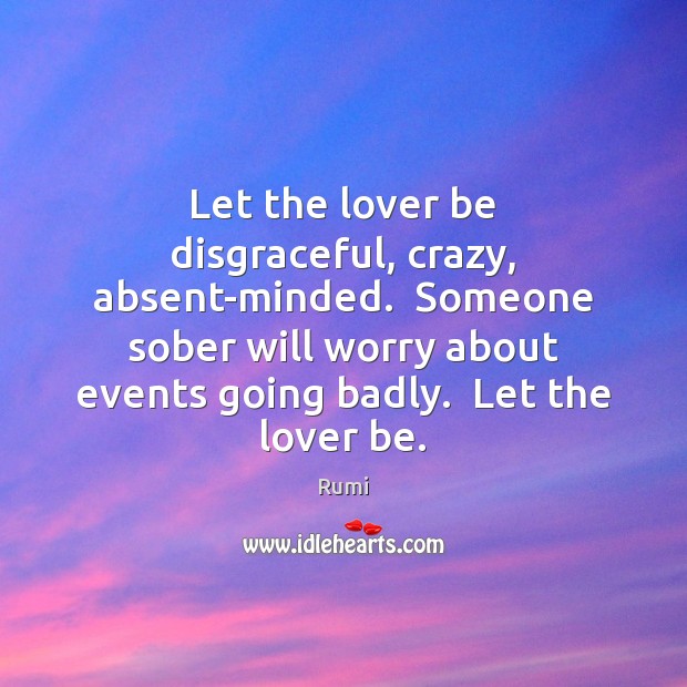 Let the lover be disgraceful, crazy, absent-minded.  Someone sober will worry about Rumi Picture Quote