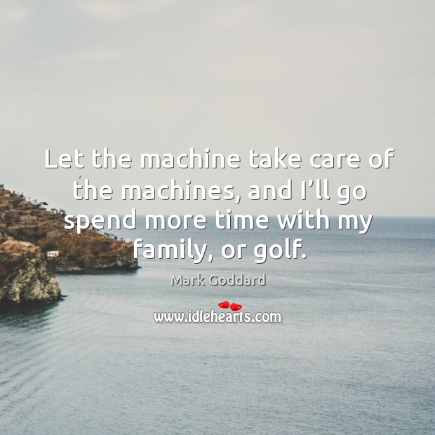Let the machine take care of the machines, and I’ll go spend more time with my family, or golf. Image