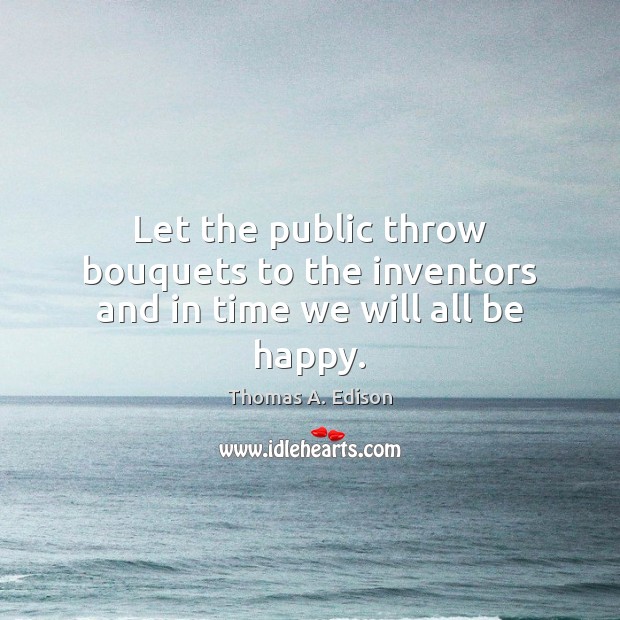 Let the public throw bouquets to the inventors and in time we will all be happy. Thomas A. Edison Picture Quote