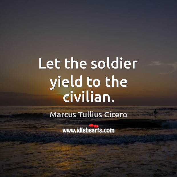 Let the soldier yield to the civilian. Marcus Tullius Cicero Picture Quote