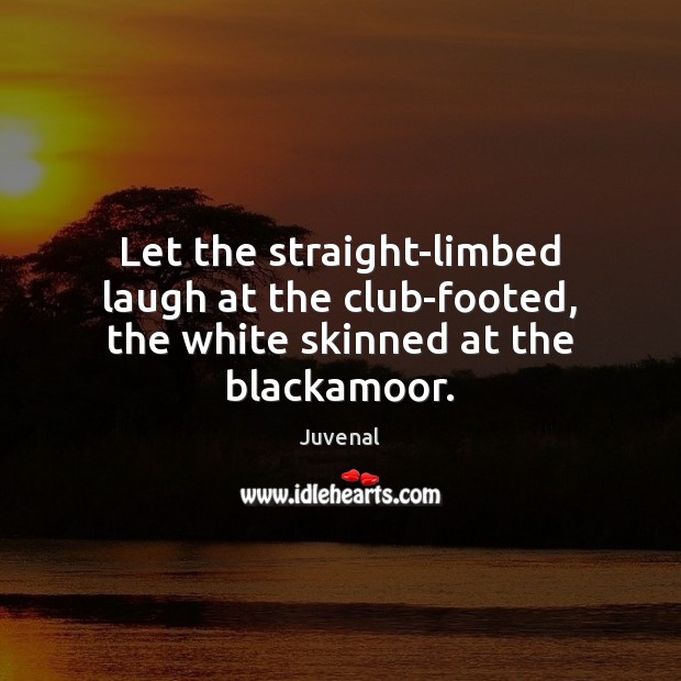 Let the straight-limbed laugh at the club-footed, the white skinned at the blackamoor. 