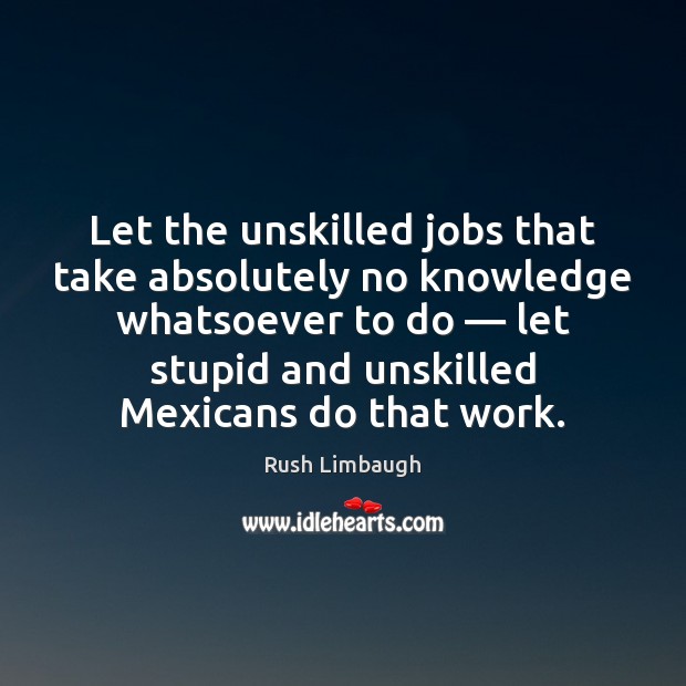 Let the unskilled jobs that take absolutely no knowledge whatsoever to do — Rush Limbaugh Picture Quote