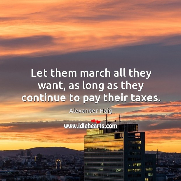 Let them march all they want, as long as they continue to pay their taxes. Alexander Haig Picture Quote