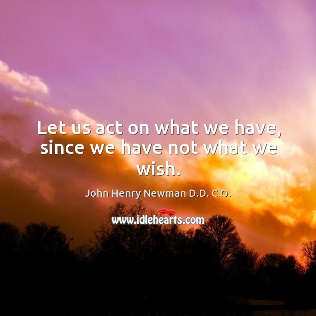 Let us act on what we have, since we have not what we wish. John Henry Newman D.D. C.O. Picture Quote