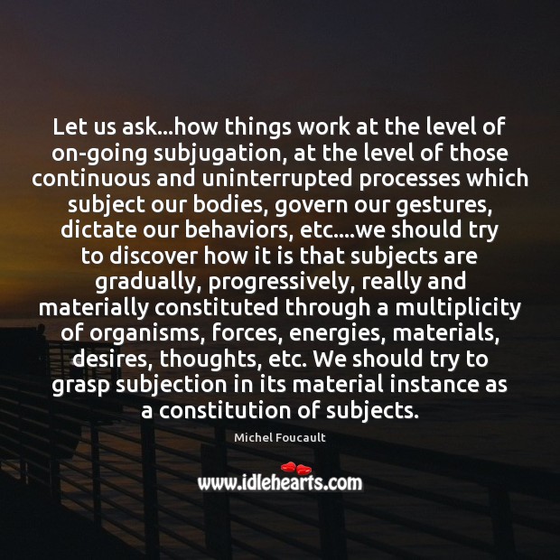 Let us ask…how things work at the level of on-going subjugation, Michel Foucault Picture Quote