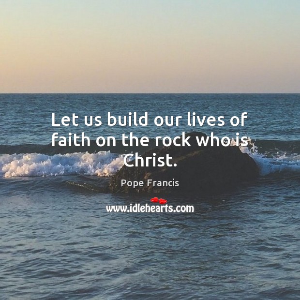 Let us build our lives of faith on the rock who is Christ. Pope Francis Picture Quote