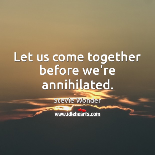 Let us come together before we’re annihilated. Image