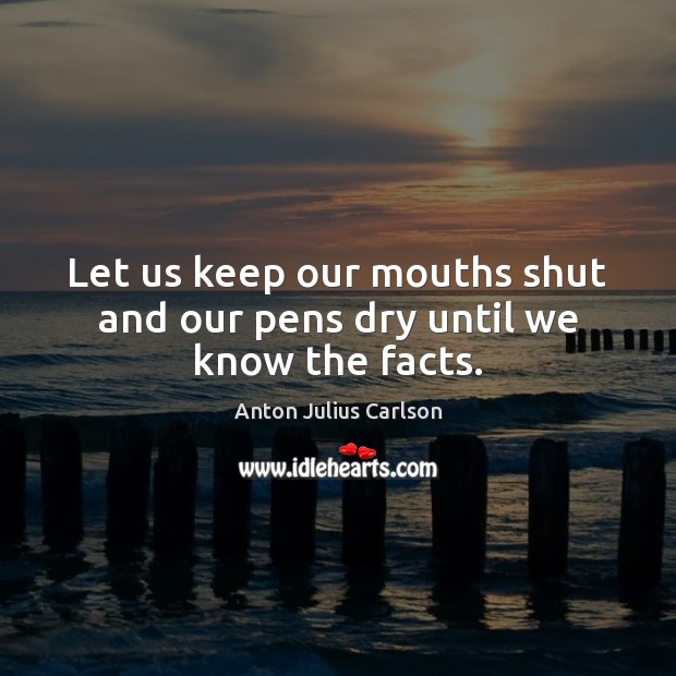 Let us keep our mouths shut and our pens dry until we know the facts. Anton Julius Carlson Picture Quote
