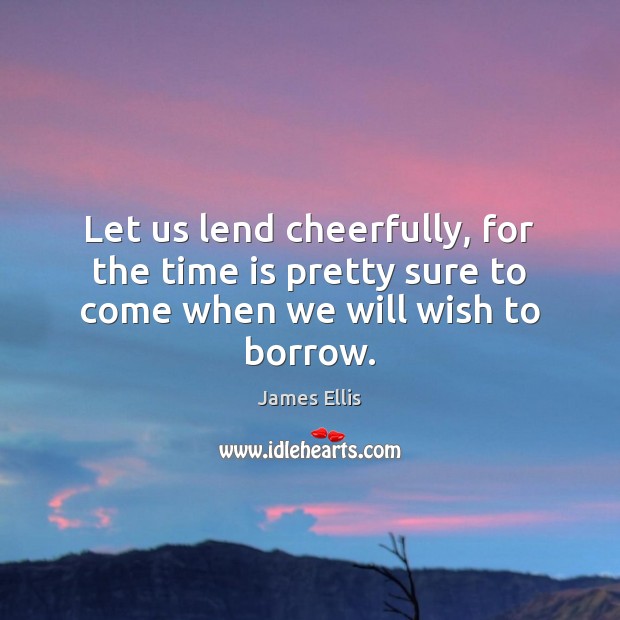 Let us lend cheerfully, for the time is pretty sure to come when we will wish to borrow. James Ellis Picture Quote