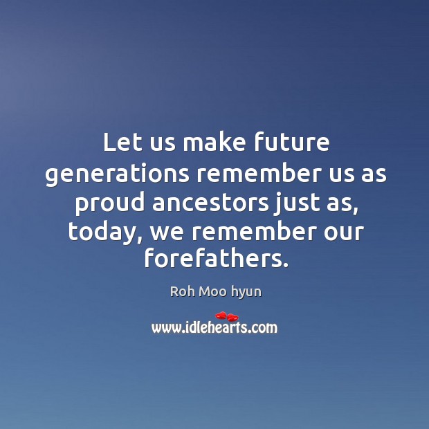 Let us make future generations remember us as proud ancestors just as, today, we remember our forefathers. Roh Moo hyun Picture Quote