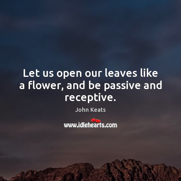 Let us open our leaves like a flower, and be passive and receptive. John Keats Picture Quote
