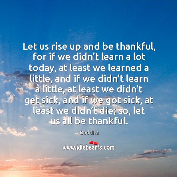 Let us rise up and be thankful, for if we didn’t learn a lot today, at least we learned a little Buddha Picture Quote