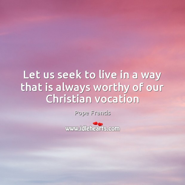 Let us seek to live in a way that is always worthy of our Christian vocation Pope Francis Picture Quote