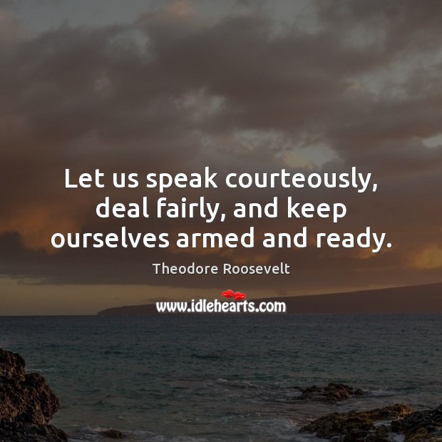 Let us speak courteously, deal fairly, and keep ourselves armed and ready. Theodore Roosevelt Picture Quote