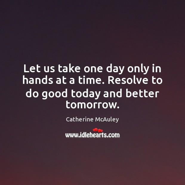 Let us take one day only in hands at a time. Resolve to do good today and better tomorrow. 