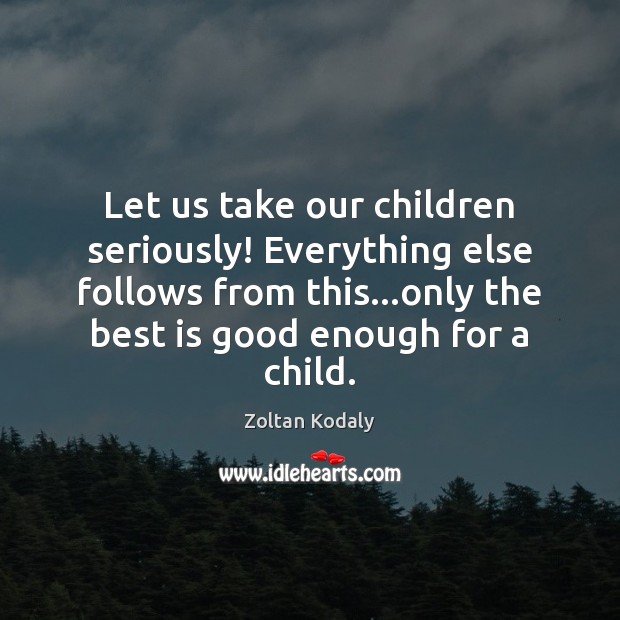 Let us take our children seriously! Everything else follows from this…only Zoltan Kodaly Picture Quote